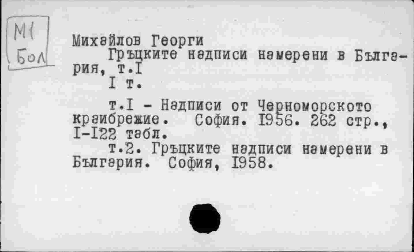 ﻿Михайлов Георги
Гръцките надписи намерени в Болгария, т.1
I т.
т.1 - Надписи от Черноморского краибрежие. София. 1956. 262 стр., І-І22 табл.
т.2. Гръцките надписи намерени в Болгария. София, 1958.